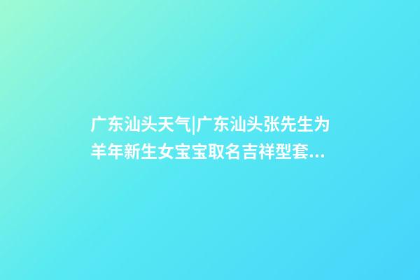 广东汕头天气|广东汕头张先生为羊年新生女宝宝取名吉祥型套餐-第1张-公司起名-玄机派